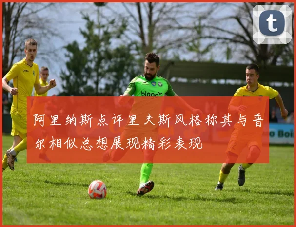阿里纳斯点评里夫斯风格称其与普尔相似总想展现精彩表现