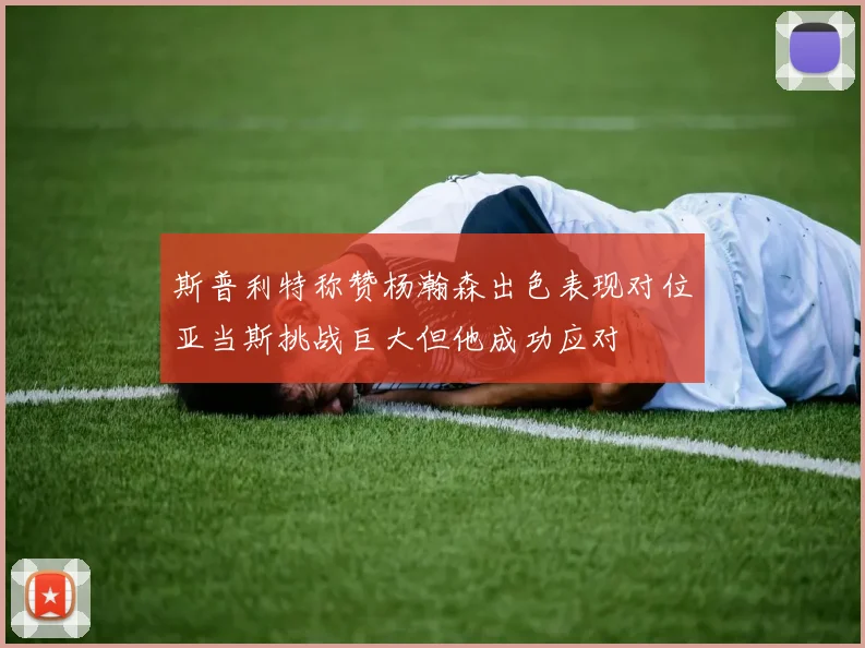 斯普利特称赞杨瀚森出色表现对位亚当斯挑战巨大但他成功应对