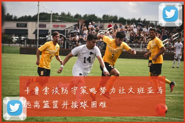 卡鲁索谈防守策略努力让文班亚马远离篮筐并接球困难