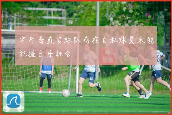 字母哥直言球队存在自私球员未能把握出手机会