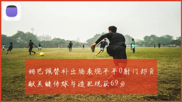 姆巴佩替补出场表现平平0射门却贡献关键传球与造犯规获69分