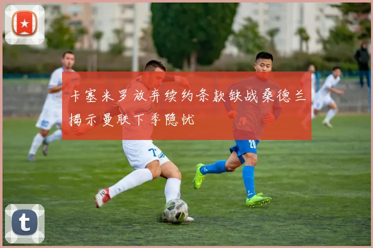 卡塞米罗放弃续约条款缺战桑德兰揭示曼联下季隐忧