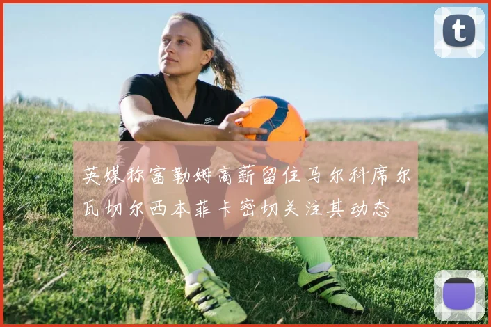 英媒称富勒姆高薪留住马尔科席尔瓦切尔西本菲卡密切关注其动态