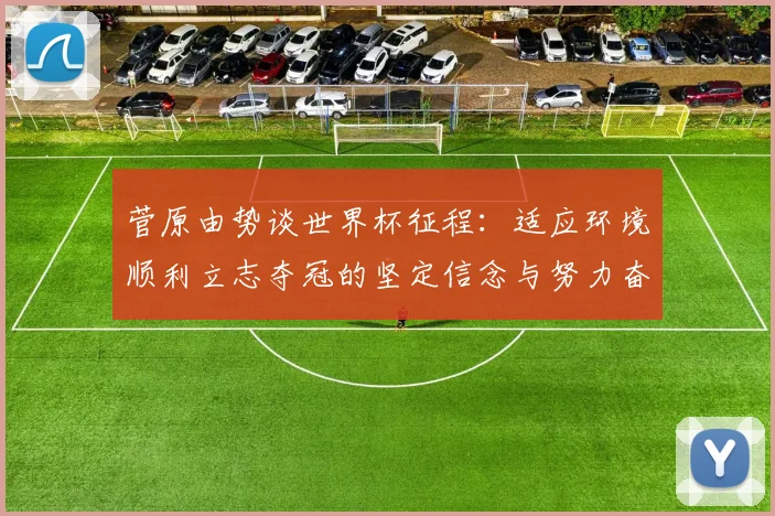 菅原由势谈世界杯征程：适应环境顺利立志夺冠的坚定信念与努力奋斗