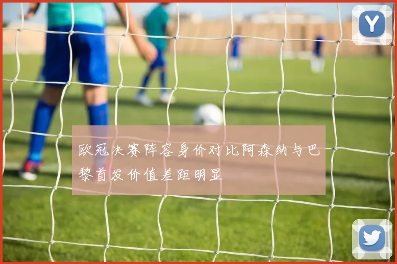 欧冠决赛阵容身价对比阿森纳与巴黎首发价值差距明显