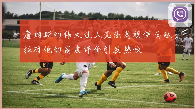 詹姆斯的伟大让人无法忽视伊戈达拉对他的高度评价引发热议