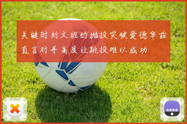 关键时刻文班的抛投突破爱德华兹直言对手高度让跳投难以成功