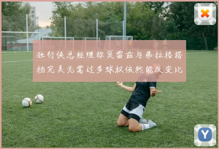 独行侠总经理称莫雷兹与弗拉格搭档完美无需过多球权依然能改变比赛局势