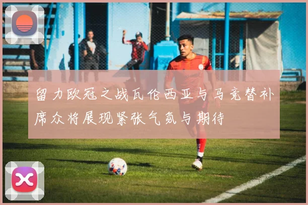留力欧冠之战瓦伦西亚与马竞替补席众将展现紧张气氛与期待