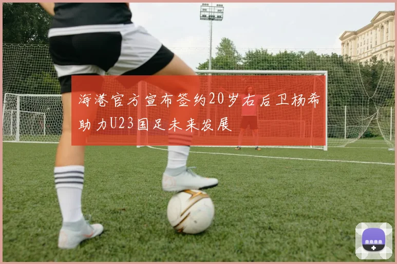 海港官方宣布签约20岁右后卫杨希助力U23国足未来发展