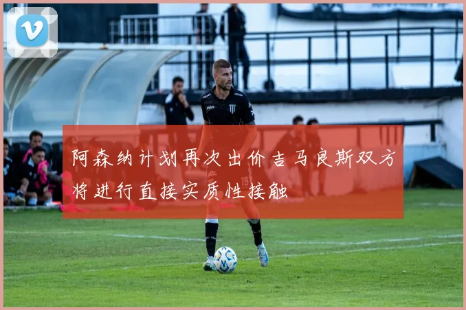 阿森纳计划再次出价吉马良斯双方将进行直接实质性接触
